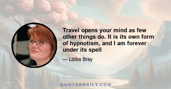 Travel opens your mind as few other things do. It is its own form of hypnotism, and I am forever under its spell