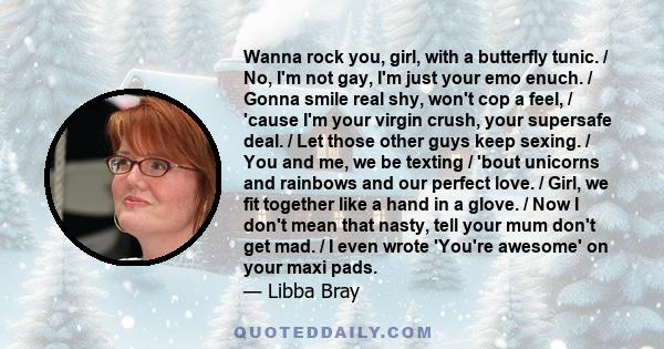 Wanna rock you, girl, with a butterfly tunic. / No, I'm not gay, I'm just your emo enuch. / Gonna smile real shy, won't cop a feel, / 'cause I'm your virgin crush, your supersafe deal. / Let those other guys keep