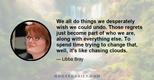 We all do things we desperately wish we could undo. Those regrets just become part of who we are, along with everything else. To spend time trying to change that, well, it's like chasing clouds.