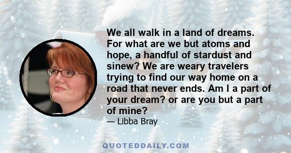 We all walk in a land of dreams. For what are we but atoms and hope, a handful of stardust and sinew? We are weary travelers trying to find our way home on a road that never ends. Am I a part of your dream? or are you