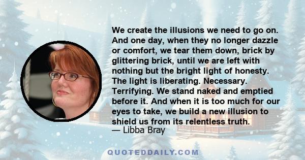 We create the illusions we need to go on. And one day, when they no longer dazzle or comfort, we tear them down, brick by glittering brick, until we are left with nothing but the bright light of honesty. The light is