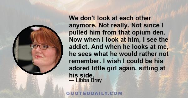 We don't look at each other anymore. Not really. Not since I pulled him from that opium den. Now when I look at him, I see the addict. And when he looks at me, he sees what he would rather not remember. I wish I could