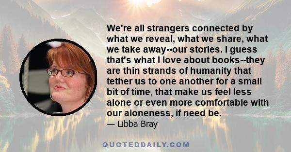 We're all strangers connected by what we reveal, what we share, what we take away--our stories. I guess that's what I love about books--they are thin strands of humanity that tether us to one another for a small bit of