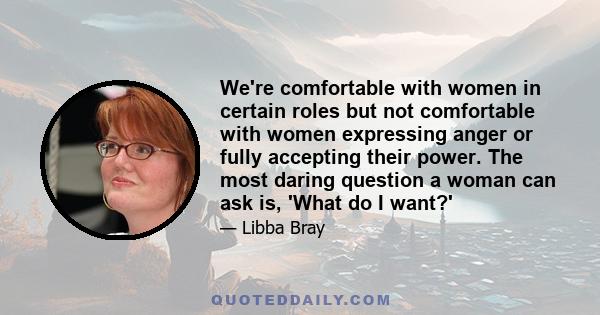 We're comfortable with women in certain roles but not comfortable with women expressing anger or fully accepting their power. The most daring question a woman can ask is, 'What do I want?'