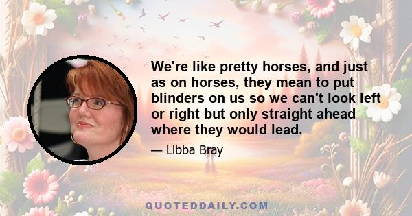 We're like pretty horses, and just as on horses, they mean to put blinders on us so we can't look left or right but only straight ahead where they would lead.