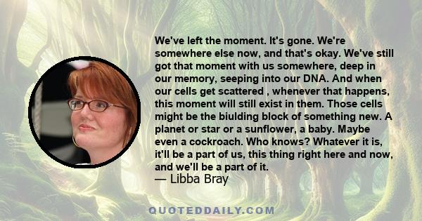 We've left the moment. It's gone. We're somewhere else now, and that's okay. We've still got that moment with us somewhere, deep in our memory, seeping into our DNA. And when our cells get scattered , whenever that