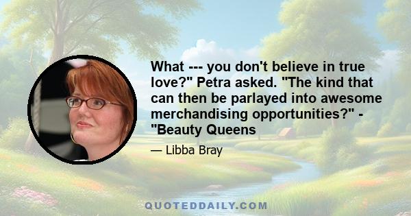 What --- you don't believe in true love? Petra asked. The kind that can then be parlayed into awesome merchandising opportunities? - Beauty Queens