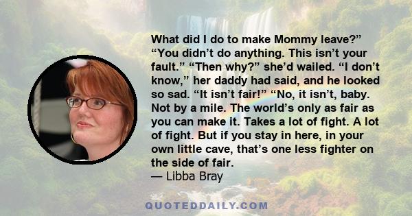 What did I do to make Mommy leave?” “You didn’t do anything. This isn’t your fault.” “Then why?” she’d wailed. “I don’t know,” her daddy had said, and he looked so sad. “It isn’t fair!” “No, it isn’t, baby. Not by a