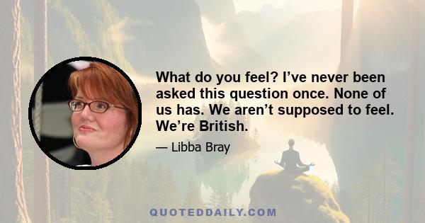 What do you feel? I’ve never been asked this question once. None of us has. We aren’t supposed to feel. We’re British.