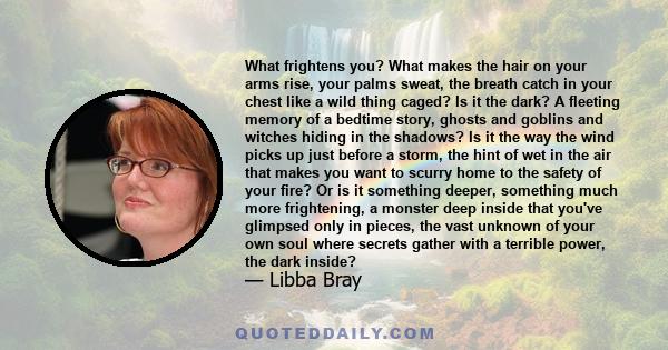 What frightens you? What makes the hair on your arms rise, your palms sweat, the breath catch in your chest like a wild thing caged? Is it the dark? A fleeting memory of a bedtime story, ghosts and goblins and witches