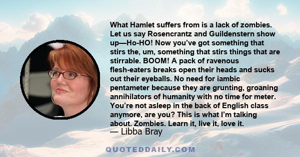 What Hamlet suffers from is a lack of zombies. Let us say Rosencrantz and Guildenstern show up—Ho-HO! Now you’ve got something that stirs the, um, something that stirs things that are stirrable. BOOM! A pack of ravenous 