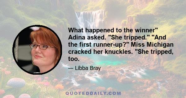 What happened to the winner Adina asked. She tripped. And the first runner-up? Miss Michigan cracked her knuckles. She tripped, too.