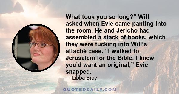 What took you so long?” Will asked when Evie came panting into the room. He and Jericho had assembled a stack of books, which they were tucking into Will’s attaché case. “I walked to Jerusalem for the Bible. I knew