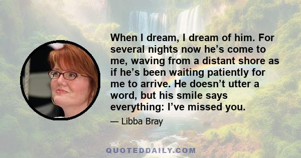 When I dream, I dream of him. For several nights now he’s come to me, waving from a distant shore as if he’s been waiting patiently for me to arrive. He doesn’t utter a word, but his smile says everything: I’ve missed