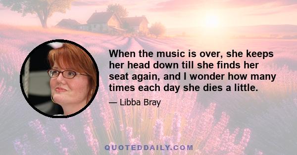 When the music is over, she keeps her head down till she finds her seat again, and I wonder how many times each day she dies a little.