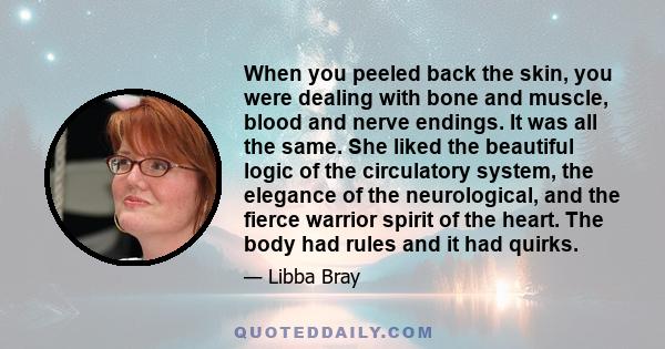 When you peeled back the skin, you were dealing with bone and muscle, blood and nerve endings. It was all the same. She liked the beautiful logic of the circulatory system, the elegance of the neurological, and the