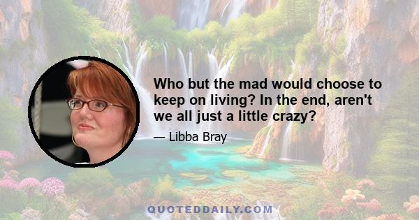 Who but the mad would choose to keep on living? In the end, aren't we all just a little crazy?