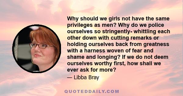 Why should we girls not have the same privileges as men? Why do we police ourselves so stringently- whittling each other down with cutting remarks or holding ourselves back from greatness with a harness woven of fear