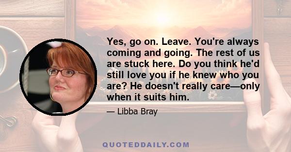 Yes, go on. Leave. You're always coming and going. The rest of us are stuck here. Do you think he'd still love you if he knew who you are? He doesn't really care—only when it suits him.