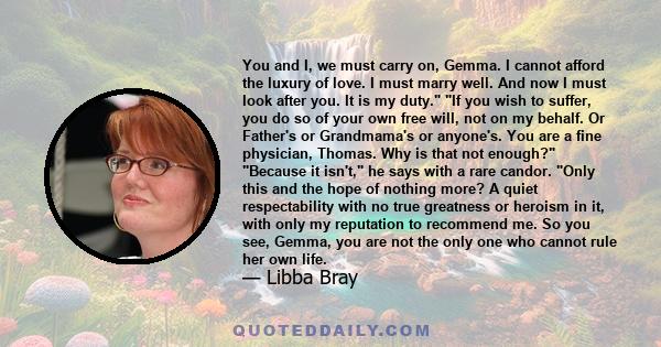 You and I, we must carry on, Gemma. I cannot afford the luxury of love. I must marry well. And now I must look after you. It is my duty. If you wish to suffer, you do so of your own free will, not on my behalf. Or