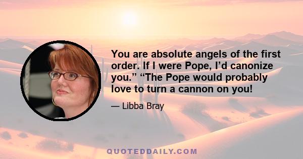 You are absolute angels of the first order. If I were Pope, I’d canonize you.” “The Pope would probably love to turn a cannon on you!