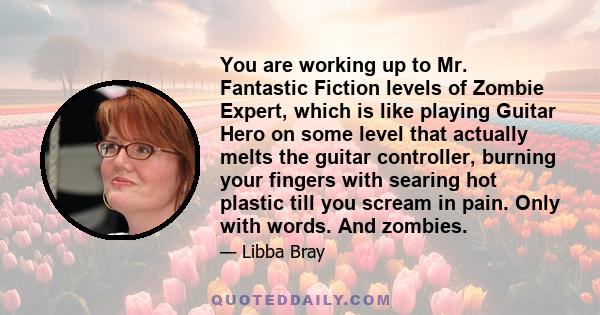 You are working up to Mr. Fantastic Fiction levels of Zombie Expert, which is like playing Guitar Hero on some level that actually melts the guitar controller, burning your fingers with searing hot plastic till you