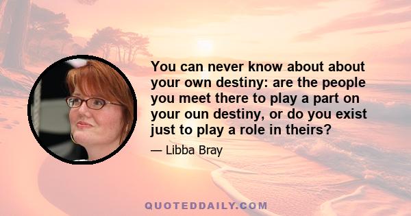 You can never know about about your own destiny: are the people you meet there to play a part on your oun destiny, or do you exist just to play a role in theirs?