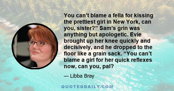 You can’t blame a fella for kissing the prettiest girl in New York, can you, sister?” Sam’s grin was anything but apologetic. Evie brought up her knee quickly and decisively, and he dropped to the floor like a grain