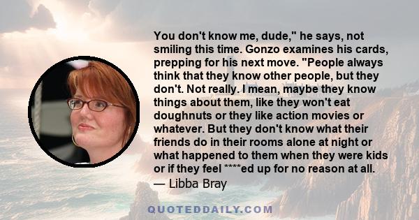 You don't know me, dude, he says, not smiling this time. Gonzo examines his cards, prepping for his next move. People always think that they know other people, but they don't. Not really. I mean, maybe they know things