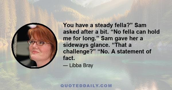 You have a steady fella?” Sam asked after a bit. “No fella can hold me for long.” Sam gave her a sideways glance. “That a challenge?” “No. A statement of fact.