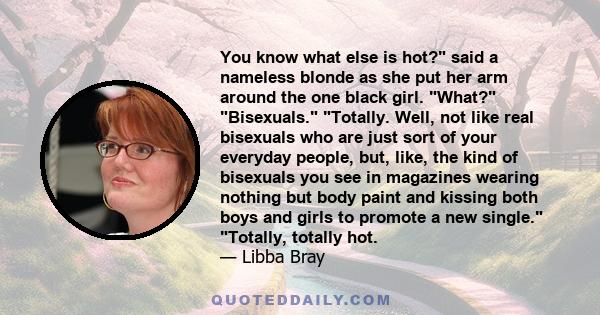 You know what else is hot? said a nameless blonde as she put her arm around the one black girl. What? Bisexuals. Totally. Well, not like real bisexuals who are just sort of your everyday people, but, like, the kind of