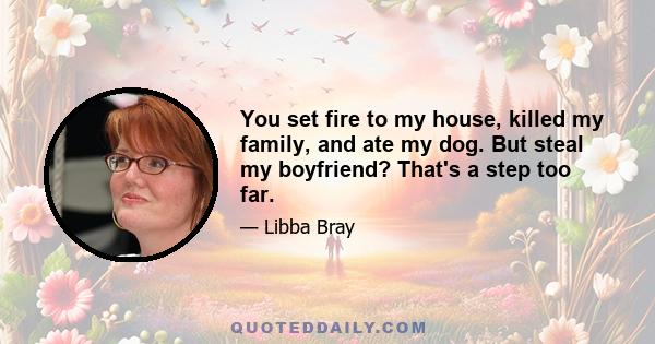 You set fire to my house, killed my family, and ate my dog. But steal my boyfriend? That's a step too far.