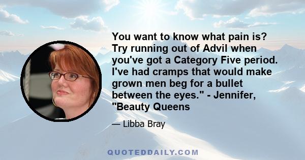 You want to know what pain is? Try running out of Advil when you've got a Category Five period. I've had cramps that would make grown men beg for a bullet between the eyes. - Jennifer, Beauty Queens