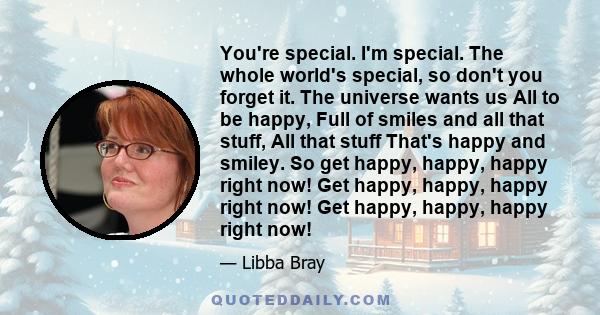 You're special. I'm special. The whole world's special, so don't you forget it. The universe wants us All to be happy, Full of smiles and all that stuff, All that stuff That's happy and smiley. So get happy, happy,