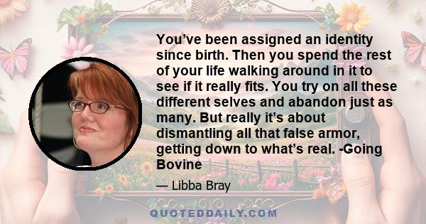 You’ve been assigned an identity since birth. Then you spend the rest of your life walking around in it to see if it really fits. You try on all these different selves and abandon just as many. But really it’s about