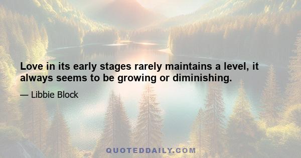 Love in its early stages rarely maintains a level, it always seems to be growing or diminishing.