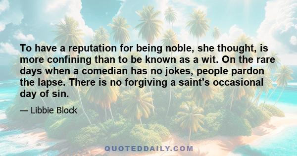 To have a reputation for being noble, she thought, is more confining than to be known as a wit. On the rare days when a comedian has no jokes, people pardon the lapse. There is no forgiving a saint's occasional day of