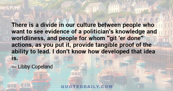 There is a divide in our culture between people who want to see evidence of a politiсian's knowledge and worldliness, and people for whom git 'er done actions, as you put it, provide tangible proof of the ability to