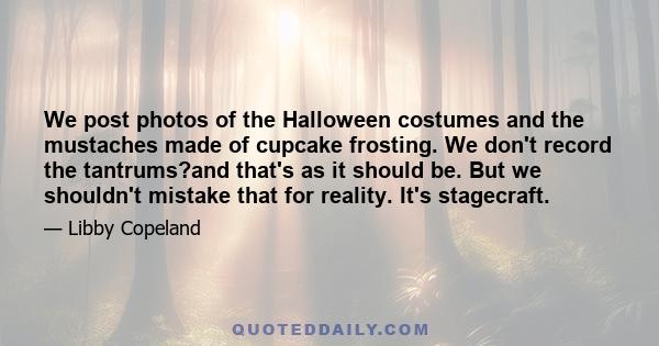 We post photos of the Halloween costumes and the mustaches made of cupcake frosting. We don't record the tantrums?and that's as it should be. But we shouldn't mistake that for reality. It's stagecraft.