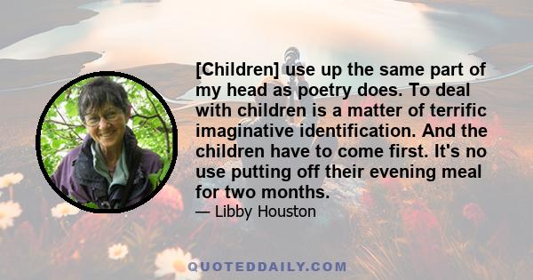 [Children] use up the same part of my head as poetry does. To deal with children is a matter of terrific imaginative identification. And the children have to come first. It's no use putting off their evening meal for