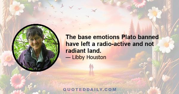 The base emotions Plato banned have left a radio-active and not radiant land.