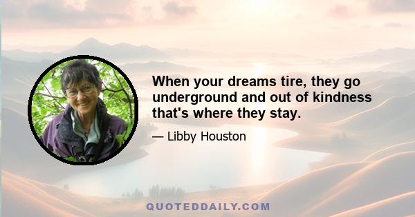 When your dreams tire, they go underground and out of kindness that's where they stay.