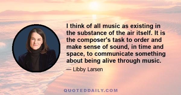 I think of all music as existing in the substance of the air itself. It is the composer's task to order and make sense of sound, in time and space, to communicate something about being alive through music.