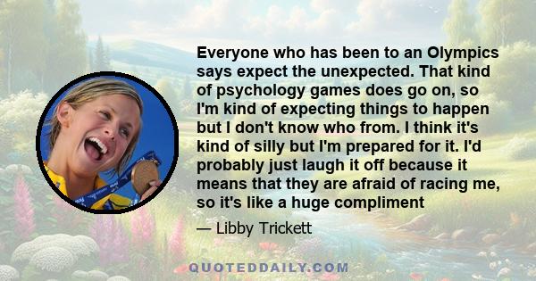 Everyone who has been to an Olympics says expect the unexpected. That kind of psychology games does go on, so I'm kind of expecting things to happen but I don't know who from. I think it's kind of silly but I'm prepared 