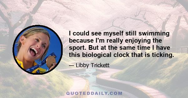 I could see myself still swimming because I'm really enjoying the sport. But at the same time I have this biological clock that is ticking.