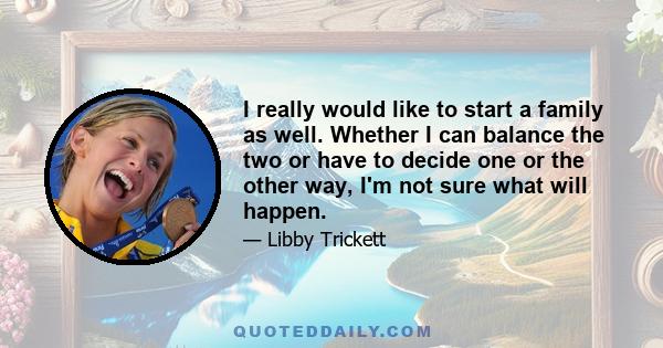 I really would like to start a family as well. Whether I can balance the two or have to decide one or the other way, I'm not sure what will happen.