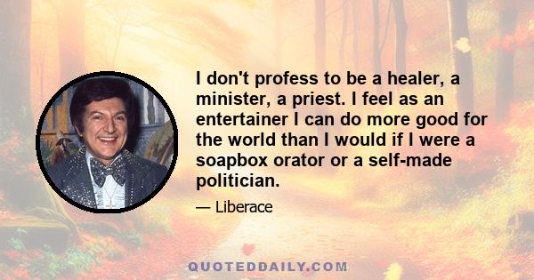 I don't profess to be a healer, a minister, a priest. I feel as an entertainer I can do more good for the world than I would if I were a soapbox orator or a self-made politician.