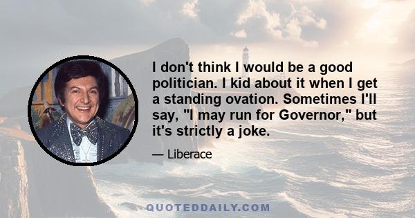 I don't think I would be a good politician. I kid about it when I get a standing ovation. Sometimes I'll say, I may run for Governor, but it's strictly a joke.