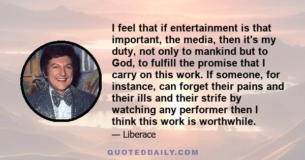 I feel that if entertainment is that important, the media, then it's my duty, not only to mankind but to God, to fulfill the promise that I carry on this work. If someone, for instance, can forget their pains and their