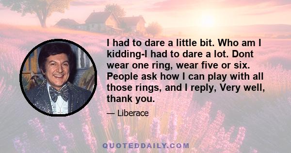 I had to dare a little bit. Who am I kidding-I had to dare a lot. Dont wear one ring, wear five or six. People ask how I can play with all those rings, and I reply, Very well, thank you.